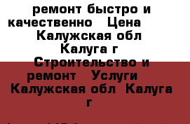 ремонт.быстро и качественно › Цена ­ 999 - Калужская обл., Калуга г. Строительство и ремонт » Услуги   . Калужская обл.,Калуга г.